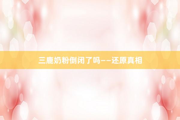 三鹿奶粉倒闭了吗——还原真相