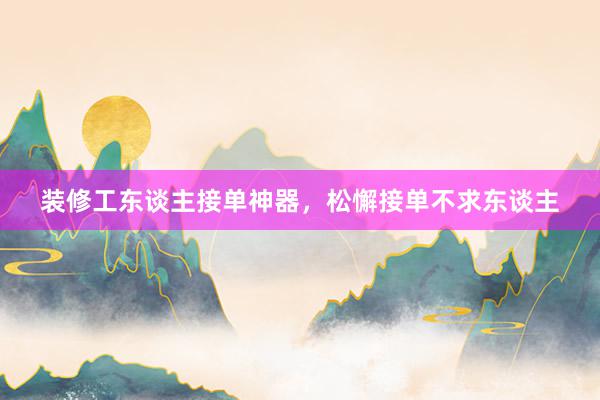 装修工东谈主接单神器，松懈接单不求东谈主