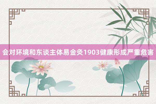 会对环境和东谈主体易金灸1903健康形成严重危害